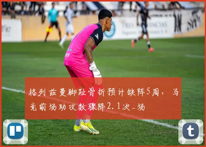 格列兹曼脚趾骨折预计缺阵5周，马竞前场助攻数骤降2.1次_场