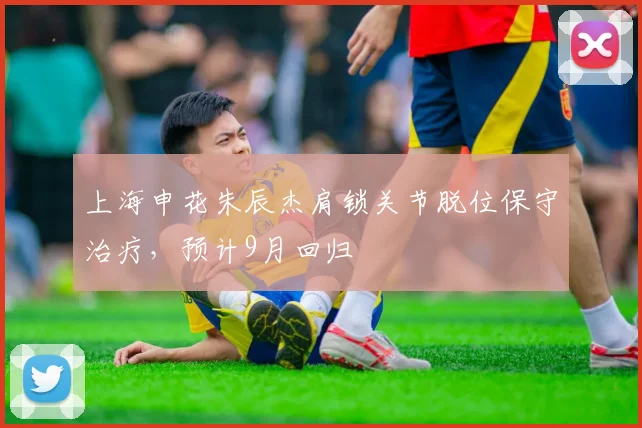 上海申花朱辰杰肩锁关节脱位保守治疗，预计9月回归